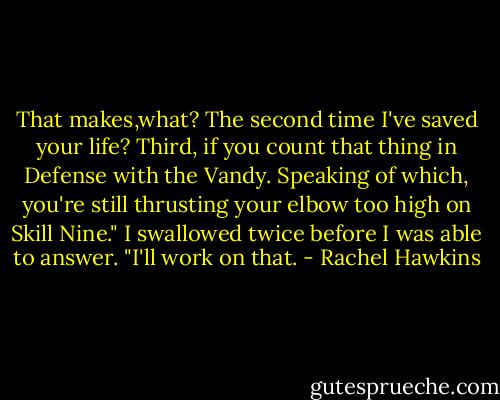 That makes,what? The second time I've saved your life? Third, if you count that thing in Defense with the Vandy. Speaking of which, you're still thrusting your elbow too high on Skill Nine."<br />I swallowed twice before I was able to answer. "I'll work on that. - Rachel Hawkins