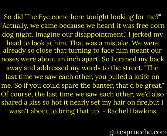 So did The Eye come here tonight looking for me?"<br />"Actually, we came because we heard it was free corn dog night. Imagine our disappointment."<br />I jerked my head to look at him. That was a mistake. We were already so close that turning to face him meant our noses were about an inch apart. So I craned my back away and addressed my words to the street. "The last time we saw each other, you pulled a knife on me. So if you could spare the banter, that'd be great." Of course, the last time we saw each other, we'd also shared a kiss so hot it nearly set my hair on fire,but I wasn't about to bring that up. - Rachel Hawkins
