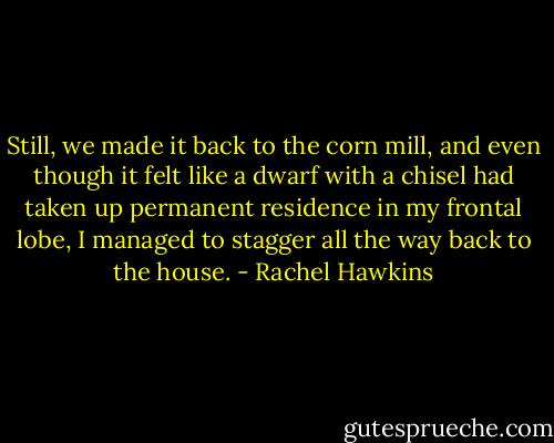 Still, we made it back to the corn mill, and even though it felt like a dwarf with a chisel had taken up permanent residence in my frontal lobe, I managed to stagger all the way back to the house. - Rachel Hawkins