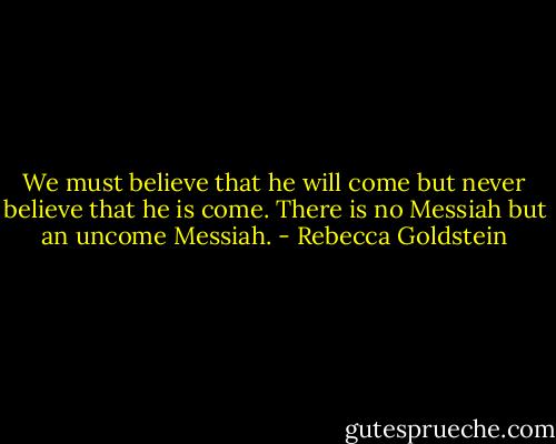 We must believe that he will come but never believe that he is come. There is no Messiah but an uncome Messiah. - Rebecca Goldstein