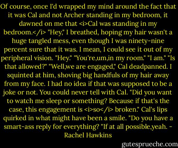 Of course, once I'd wrapped my mind around the fact that it was Cal and not Archer standing in my bedroom, it dawned on me that <i>Cal was standing in my bedroom.</i><br />"Hey," I breathed, hoping my hair wasn't a huge tangled mess, even though I was ninety-nine percent sure that it was. I mean, I could see it out of my peripheral vision.<br />"Hey."<br />"You're,um,in my room."<br />"I am."<br />"Is that allowed?"<br />"Well,we are engaged," Cal deadpanned.<br />I squinted at him, shoving big handfuls of my hair away from my face. I had no idea if that was supposed to be a joke or not. You could never tell with Cal.<br />"Did you want to watch me sleep or something? Because if that's the case, this engagement is <i>so</i> broken."<br />Cal's lips quirked in what might have been a smile. "Do you have a smart-ass reply for everything?<br />"If at all possible,yeah. - Rachel Hawkins