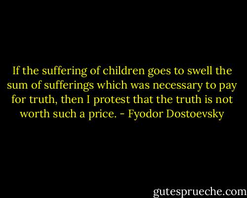 If the suffering of children goes to swell the sum of sufferings which was necessary to pay for truth, then I protest that the truth is not worth such a price. - Fyodor Dostoevsky
