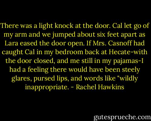 There was a light knock at the door. Cal let go of my arm and we jumped about six feet apart as Lara eased the door open. If Mrs. Casnoff had caught Cal in my bedroom back at Hecate-with the door closed, and me still in my pajamas-I had a feeling there would have been steely glares, pursed lips, and words like "wildly inappropriate. - Rachel Hawkins
