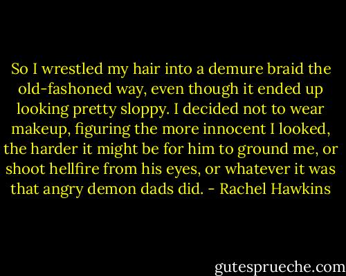 So I wrestled my hair into a demure braid the old-fashoned way, even though it ended up looking pretty sloppy. I decided not to wear makeup, figuring the more innocent I looked, the harder it might be for him to ground me, or shoot hellfire from his eyes, or whatever it was that angry demon dads did. - Rachel Hawkins