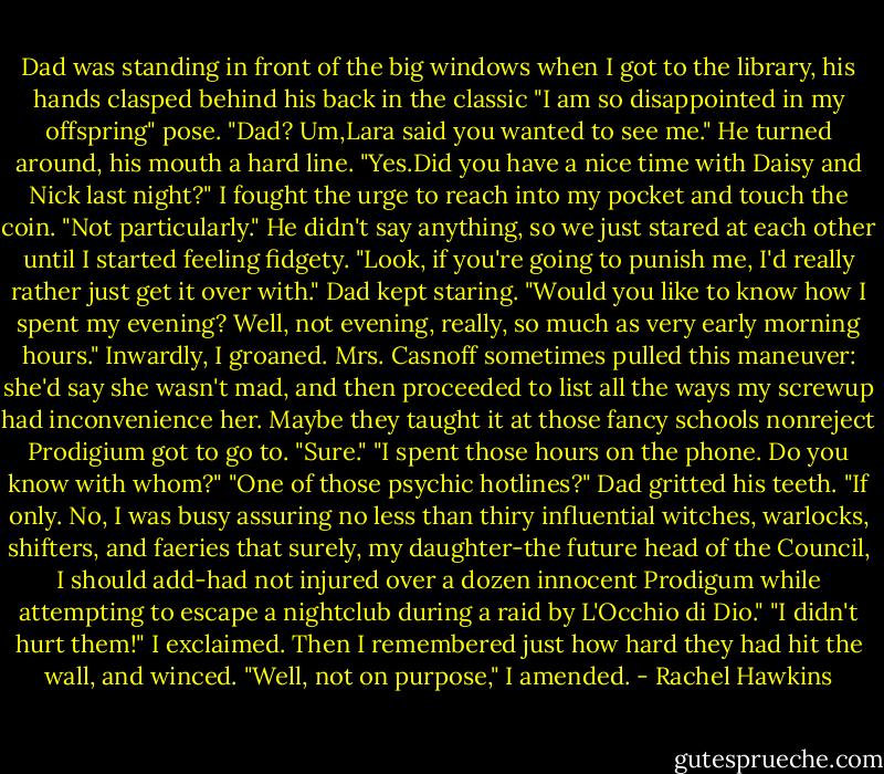 Dad was standing in front of the big windows when I got to the library, his hands clasped behind his back in the classic "I am so disappointed in my offspring" pose.<br />"Dad? Um,Lara said you wanted to see me."<br />He turned around, his mouth a hard line. "Yes.Did you have a nice time with Daisy and Nick last night?"<br />I fought the urge to reach into my pocket and touch the coin. "Not particularly."<br />He didn't say anything, so we just stared at each other until I started feeling fidgety. "Look, if you're going to punish me, I'd really rather just get it over with."<br />Dad kept staring. "Would you like to know how I spent my evening? Well, not evening, really, so much as very early morning hours."<br />Inwardly, I groaned. Mrs. Casnoff sometimes pulled this maneuver: she'd say she wasn't mad, and then proceeded to list all the ways my screwup had inconvenience her. Maybe they taught it at those fancy schools nonreject Prodigium got to go to. "Sure."<br />"I spent those hours on the phone. Do you know with whom?"<br />"One of those psychic hotlines?"<br />Dad gritted his teeth. "If only. No, I was busy assuring no less than thiry influential witches, warlocks, shifters, and faeries that surely, my daughter-the future head of the Council, I should add-had not injured over a dozen innocent Prodigum while attempting to escape a nightclub during a raid by L'Occhio di Dio."<br />"I didn't hurt them!" I exclaimed. Then I remembered just how hard they had hit the wall, and winced. "Well, not on purpose," I amended. - Rachel Hawkins