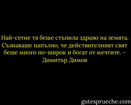 Най-сетне тя беше стъпила здраво на земята. Съзнаваше напълно, че действителният свят беше много по-широк и богат от мечтите. - Димитър Димов