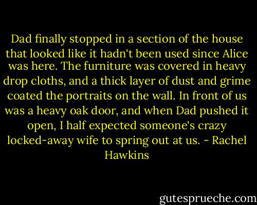 Dad finally stopped in a section of the house that looked like it hadn't been used since Alice was here. The furniture was covered in heavy drop cloths, and a thick layer of dust and grime coated the portraits on the wall. In front of us was a heavy oak door, and when Dad pushed it open, I half expected someone's crazy locked-away wife to spring out at us. - Rachel Hawkins