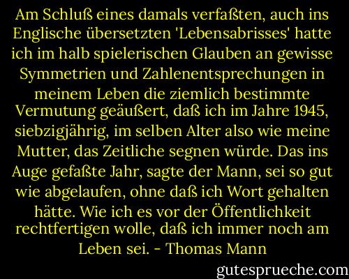 Am Schluß eines damals verfaßten, auch ins Englische übersetzten 'Lebensabrisses' hatte ich im halb spielerischen Glauben an gewisse Symmetrien und Zahlenentsprechungen in meinem Leben die ziemlich bestimmte Vermutung geäußert, daß ich im Jahre 1945, siebzigjährig, im selben Alter also wie meine Mutter, das Zeitliche segnen würde. Das ins Auge gefaßte Jahr, sagte der Mann, sei so gut wie abgelaufen, ohne daß ich Wort gehalten hätte. Wie ich es vor der Öffentlichkeit rechtfertigen wolle, daß ich immer noch am Leben sei. - Thomas Mann