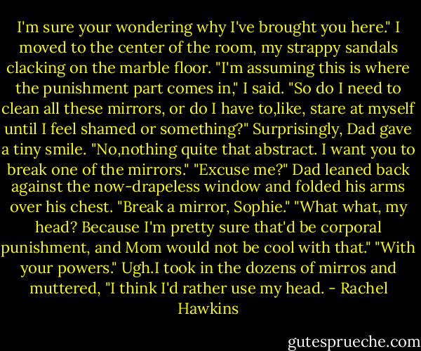 I'm sure your wondering why I've brought you here."<br />I moved to the center of the room, my strappy sandals clacking on the marble floor. "I'm assuming this is where the punishment part comes in," I said. "So do I need to clean all these mirrors, or do I have to,like, stare at myself until I feel shamed or something?"<br />Surprisingly, Dad gave a tiny smile. "No,nothing quite that abstract. I want you to break one of the mirrors."<br />"Excuse me?"<br />Dad leaned back against the now-drapeless window and folded his arms over his chest. "Break a mirror, Sophie."<br />"What what, my head? Because I'm pretty sure that'd be corporal punishment, and Mom would not be cool with that."<br />"With your powers."<br />Ugh.I took in the dozens of mirros and muttered, "I think I'd rather use my head. - Rachel Hawkins