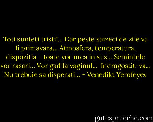Toti sunteti tristi!... Dar peste saizeci de zile va fi primavara... Atmosfera, temperatura, dispozitia - toate vor urca in sus...<br />Semintele vor rasari... Vor gadila vaginul... <br />Indragostit-va...<br />Nu trebuie sa disperati... - Venedikt Yerofeyev
