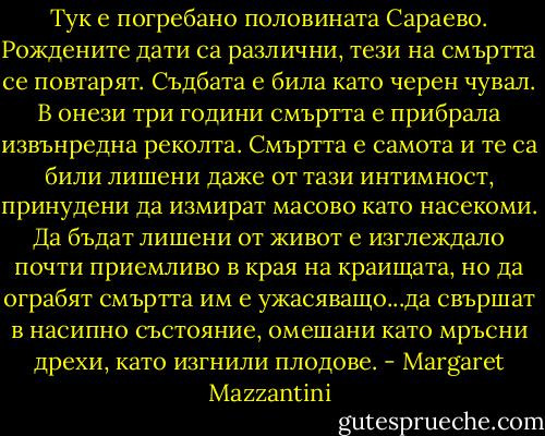 Тук е погребано половината Сараево. Рождените дати са различни, тези на смъртта се повтарят. Съдбата е била като черен чувал. В онези три години смъртта е прибрала извънредна реколта.<br />Смъртта е самота и те са били лишени даже от тази интимност, принудени да измират масово като насекоми. Да бъдат лишени от живот е изглеждало почти приемливо в края на краищата, но да ограбят смъртта им е ужасяващо...да свършат в насипно състояние, омешани като мръсни дрехи, като изгнили плодове. - Margaret Mazzantini