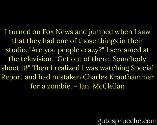 I turned on Fox News and jumped when I saw that they had one of those things in their studio. "Are you people crazy?" I screamed at the television. "Get out of there. Somebody shoot it!" Then I realized I was watching Special Report and had mistaken Charles Krauthammer for a zombie. - Ian  McClellan