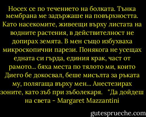Носех се по течението на болката. Тънка мембрана ме задържаше на повърхността. Като насекомите, живеещи върху листата на водните растения, в действителност не допирах земята. В мен също избухваха микроскопични парези. Понякога не усещах едната си гърда, единия крак, част от рамото... бяха места по тялото ми, които Диего бе докосвал, беше мисълта за ръката му, полягаща върху мен... Анестезирах зоните, като зъб при зъболекаря. <br /><br />"Да дойдеш на света - Margaret Mazzantini