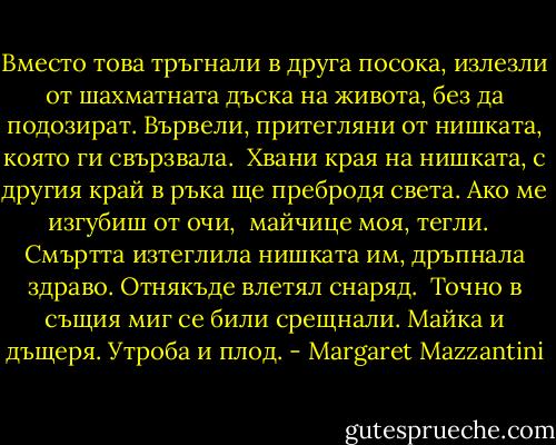 Вместо това тръгнали в друга посока, излезли от шахматната дъска на живота, без да подозират. Вървели, притегляни от нишката, която ги свързвала.<br /><br />Хвани края на нишката,<br />с другия край в ръка<br />ще пребродя света.<br />Ако ме изгубиш от очи, <br />майчице моя, тегли.<br /><br /><br />Смъртта изтеглила нишката им, дръпнала здраво. Отнякъде влетял снаряд. <br />Точно в същия миг се били срещнали. Майка и дъщеря. Утроба и плод. - Margaret Mazzantini