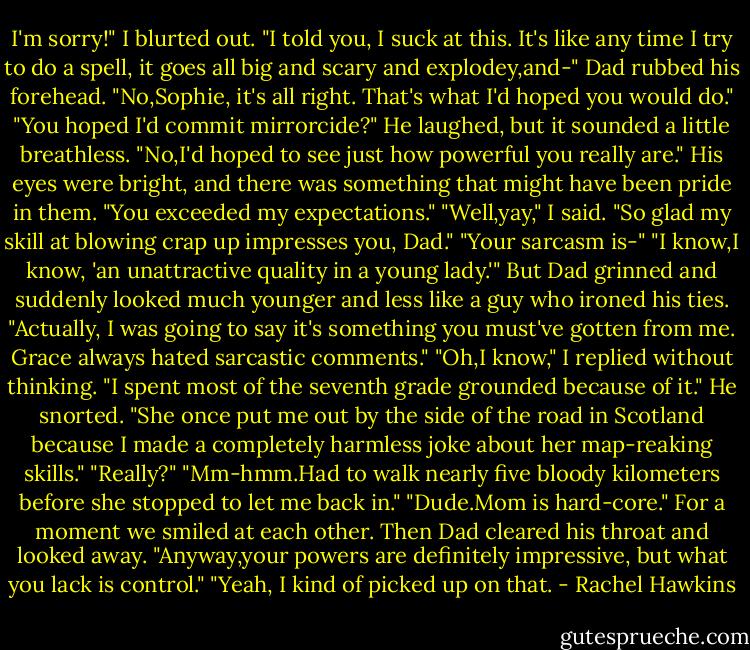 I'm sorry!" I blurted out. "I told you, I suck at this. It's like any time I try to do a spell, it goes all big and scary and explodey,and-"<br />Dad rubbed his forehead. "No,Sophie, it's all right. That's what I'd hoped you would do."<br />"You hoped I'd commit mirrorcide?"<br />He laughed, but it sounded a little breathless. "No,I'd hoped to see just how powerful you really are." His eyes were bright, and there was something that might have been pride in them. "You exceeded my expectations."<br />"Well,yay," I said. "So glad my skill at blowing crap up impresses you, Dad."<br />"Your sarcasm is-"<br />"I know,I know, 'an unattractive quality in a young lady.'"<br />But Dad grinned and suddenly looked much younger and less like a guy who ironed his ties. "Actually, I was going to say it's something you must've gotten from me. Grace always hated sarcastic comments."<br />"Oh,I know," I replied without thinking. "I spent most of the seventh grade grounded because of it."<br />He snorted. "She once put me out by the side of the road in Scotland because I made a completely harmless joke about her map-reaking skills."<br />"Really?"<br />"Mm-hmm.Had to walk nearly five bloody kilometers before she stopped to let me back in."<br />"Dude.Mom is hard-core."<br />For a moment we smiled at each other. Then Dad cleared his throat and looked away. "Anyway,your powers are definitely impressive, but what you lack is control."<br />"Yeah, I kind of picked up on that. - Rachel Hawkins