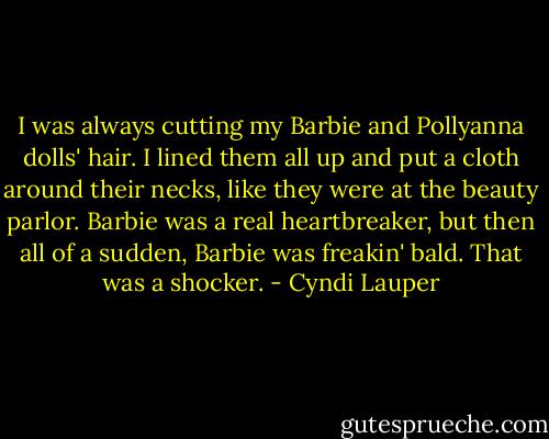 I was always cutting my Barbie and Pollyanna dolls' hair. I lined them all up and put a cloth around their necks, like they were at the beauty parlor. Barbie was a real heartbreaker, but then all of a sudden, Barbie was freakin' bald. That was a shocker. - Cyndi Lauper