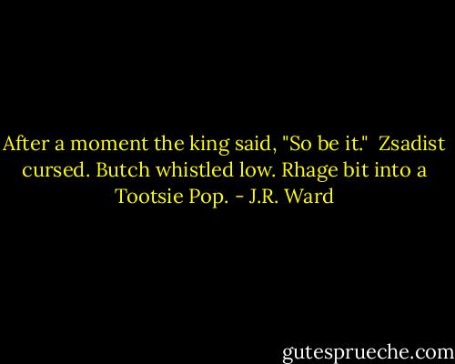 After a moment the king said, "So be it." <br />Zsadist cursed. Butch whistled low. Rhage bit into a Tootsie Pop. - J.R. Ward
