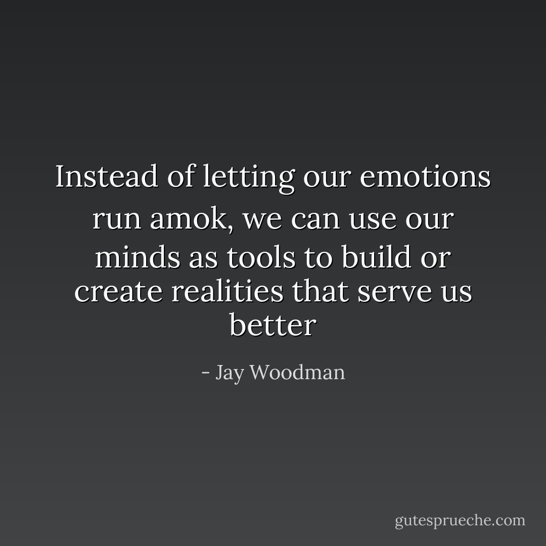 Instead of letting our emotions run amok, we can use our minds as tools to build or create realities that serve us better - Jay Woodman