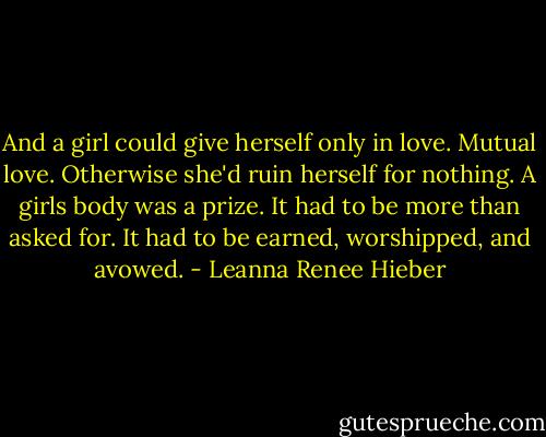 And a girl could give herself only in love. Mutual love. Otherwise she'd ruin herself for nothing. A girls body was a prize. It had to be more than asked for. It had to be earned, worshipped, and avowed. - Leanna Renee Hieber
