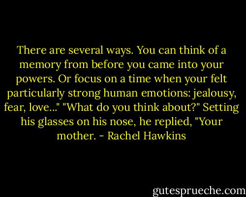 There are several ways. You can think of a memory from before you came into your powers. Or focus on a time when your felt particularly strong human emotions: jealousy, fear, love..."<br />"What do you think about?"<br />Setting his glasses on his nose, he replied, "Your mother. - Rachel Hawkins