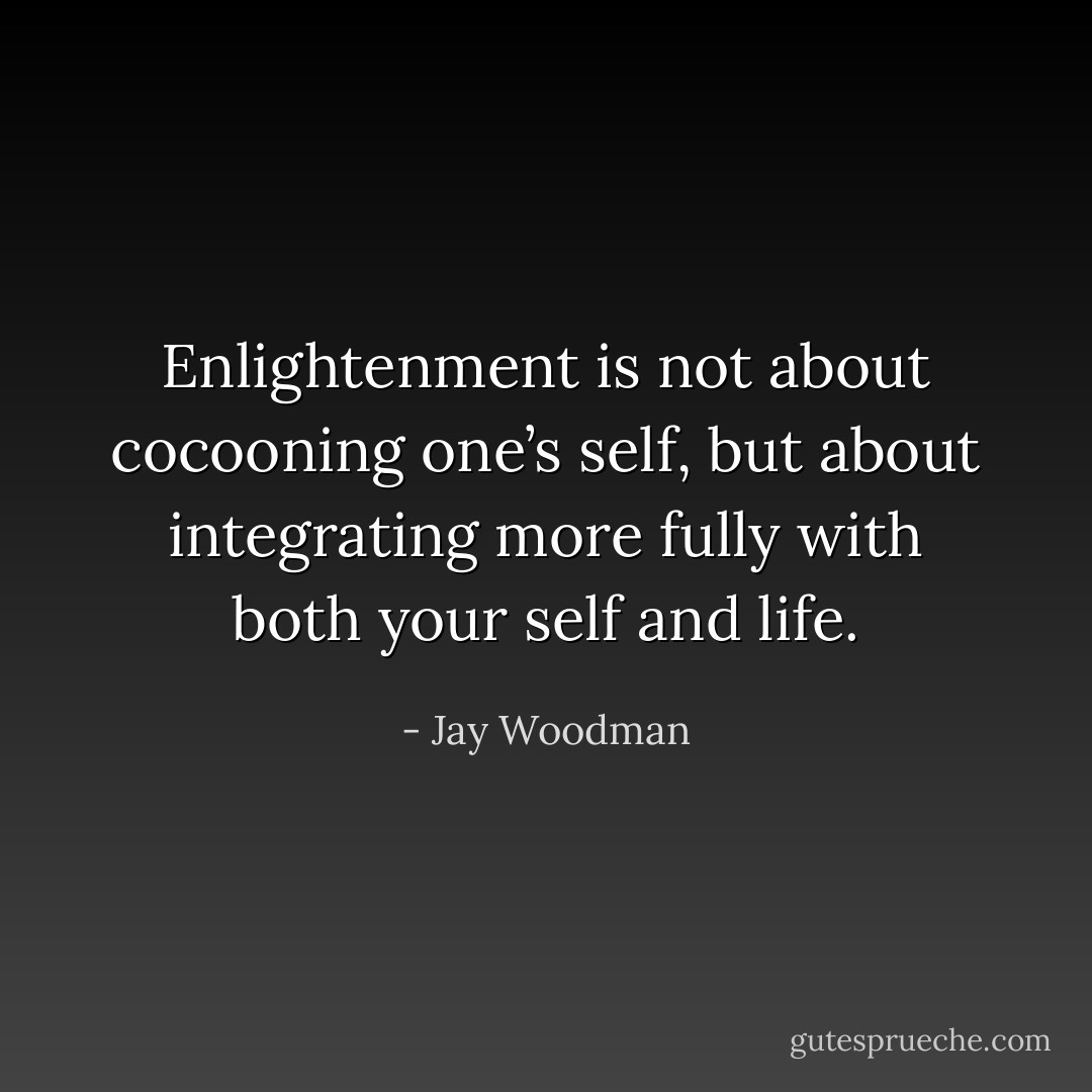 Enlightenment is not about cocooning one’s self, but about integrating more fully with both your self and life. - Jay Woodman