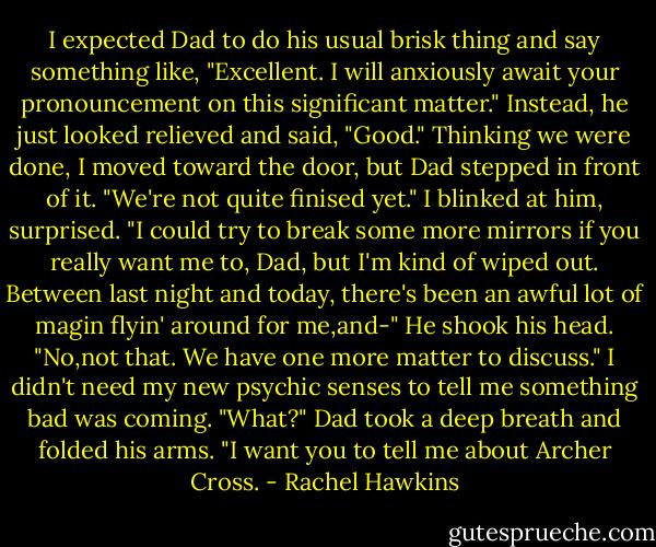 I expected Dad to do his usual brisk thing and say something like, "Excellent. I will anxiously await your pronouncement on this significant matter." Instead, he just looked relieved and said, "Good."<br />Thinking we were done, I moved toward the door, but Dad stepped in front of it. "We're not quite finised yet."<br />I blinked at him, surprised. "I could try to break some more mirrors if you really want me to, Dad, but I'm kind of wiped out. Between last night and today, there's been an awful lot of magin flyin' around for me,and-"<br />He shook his head. "No,not that. We have one more matter to discuss."<br />I didn't need my new psychic senses to tell me something bad was coming. "What?"<br />Dad took a deep breath and folded his arms. "I want you to tell me about Archer Cross. - Rachel Hawkins