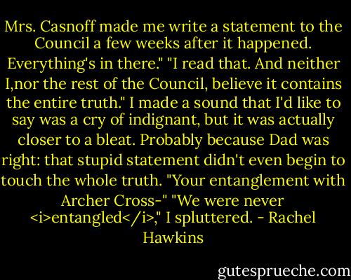 Mrs. Casnoff made me write a statement to the Council a few weeks after it happened. Everything's in there."<br />"I read that. And neither I,nor the rest of the Council, believe it contains the entire truth."<br />I made a sound that I'd like to say was a cry of indignant, but it was actually closer to a bleat. Probably because Dad was right: that stupid statement didn't even begin to touch the whole truth.<br />"Your entanglement with Archer Cross-"<br />"We were never <i>entangled</i>," I spluttered. - Rachel Hawkins