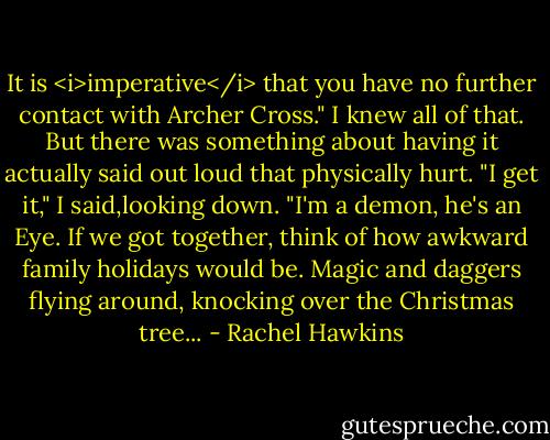 It is <i>imperative</i> that you have no further contact with Archer Cross."<br />I knew all of that. But there was something about having it actually said out loud that physically hurt. "I get it," I said,looking down. "I'm a demon, he's an Eye. If we got together, think of how awkward family holidays would be. Magic and daggers flying around, knocking over the Christmas tree... - Rachel Hawkins