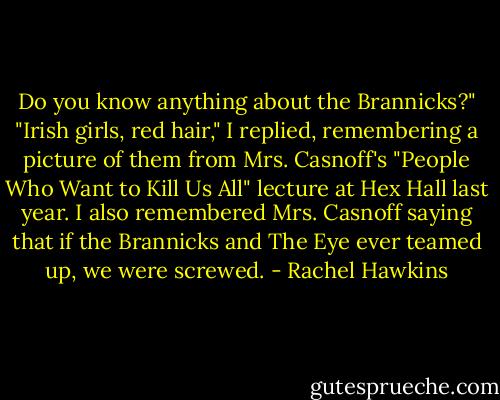 Do you know anything about the Brannicks?"<br />"Irish girls, red hair," I replied, remembering a picture of them from Mrs. Casnoff's "People Who Want to Kill Us All" lecture at Hex Hall last year. I also remembered Mrs. Casnoff saying that if the Brannicks and The Eye ever teamed up, we were screwed. - Rachel Hawkins