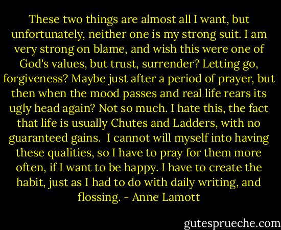 These two things are almost all I want, but unfortunately, neither one is my strong suit. I am very strong on blame, and wish this were one of God's values, but trust, surrender? Letting go, forgiveness? Maybe just after a period of prayer, but then when the mood passes and real life rears its ugly head again? Not so much. I hate this, the fact that life is usually Chutes and Ladders, with no guaranteed gains.<br /><br />I cannot will myself into having these qualities, so I have to pray for them more often, if I want to be happy. I have to create the habit, just as I had to do with daily writing, and flossing. - Anne Lamott