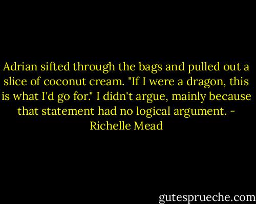 Adrian sifted through the bags and pulled out a slice of coconut cream. "If I were a dragon, this is what I'd go for."<br />I didn't argue, mainly because that statement had no logical argument. - Richelle Mead