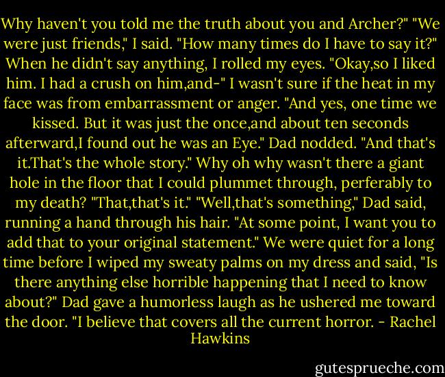 Why haven't you told me the truth about you and Archer?"<br />"We were just friends," I said. "How many times do I have to say it?"<br />When he didn't say anything, I rolled my eyes. "Okay,so I liked him. I had a crush on him,and-" I wasn't sure if the heat in my face was from embarrassment or anger. "And yes, one time we kissed. But it was just the once,and about ten seconds afterward,I found out he was an Eye."<br />Dad nodded. "And that's it.That's the whole story."<br />Why oh why wasn't there a giant hole in the floor that I could plummet through, perferably to my death? "That,that's it."<br />"Well,that's something," Dad said, running a hand through his hair. "At some point, I want you to add that to your original statement."<br />We were quiet for a long time before I wiped my sweaty palms on my dress and said, "Is there anything else horrible happening that I need to know about?"<br />Dad gave a humorless laugh as he ushered me toward the door. "I believe that covers all the current horror. - Rachel Hawkins