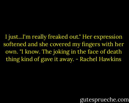 I just...I'm really freaked out."<br />Her expression softened and she covered my fingers with her own. "I know. The joking in the face of death thing kind of gave it away. - Rachel Hawkins