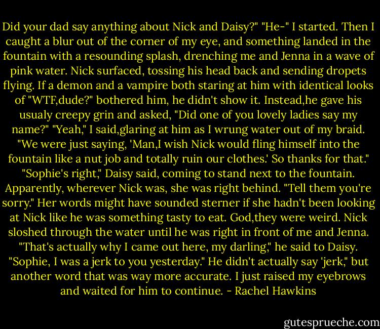 Did your dad say anything about Nick and Daisy?"<br />"He-" I started. Then I caught a blur out of the corner of my eye, and something landed in the fountain with a resounding splash, drenching me and Jenna in a wave of pink water.<br />Nick surfaced, tossing his head back and sending dropets flying. If a demon and a vampire both staring at him with identical looks of "WTF,dude?" bothered him, he didn't show it.<br />Instead,he gave his usualy creepy grin and asked, "Did one of you lovely ladies say my name?"<br />"Yeah," I said,glaring at him as I wrung water out of my braid. "We were just saying, 'Man,I wish Nick would fling himself into the fountain like a nut job and totally ruin our clothes.' So thanks for that."<br />"Sophie's right," Daisy said, coming to stand next to the fountain. Apparently, wherever Nick was, she was right behind. "Tell them you're sorry." Her words might have sounded sterner if she hadn't been looking at Nick like he was something tasty to eat. God,they were weird.<br />Nick sloshed through the water until he was right in front of me and Jenna. "That's actually why I came out here, my darling," he said to Daisy. "Sophie, I was a jerk to you yesterday."<br />He didn't actually say 'jerk," but another word that was way more accurate. I just raised my eyebrows and waited for him to continue. - Rachel Hawkins