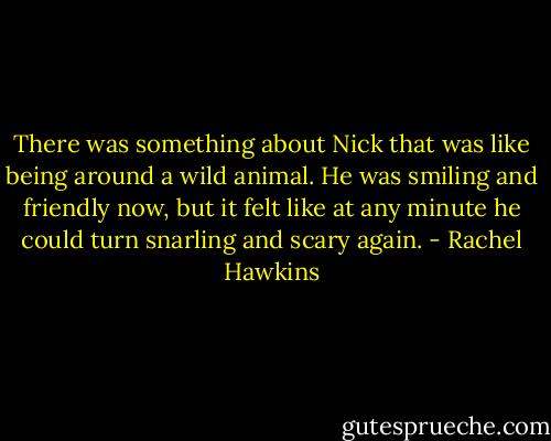 There was something about Nick that was like being around a wild animal. He was smiling and friendly now, but it felt like at any minute he could turn snarling and scary again. - Rachel Hawkins
