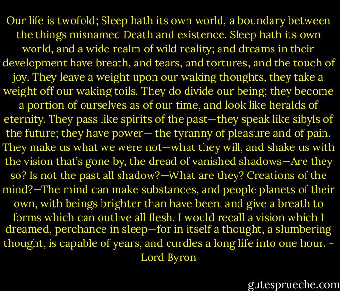 ‎Our life is twofold; Sleep hath its own world, a boundary between the things misnamed Death and existence. Sleep hath its own world, and a wide realm of wild reality; and dreams in their development have breath, and tears, and tortures, and the touch of joy. They leave a weight upon our waking thoughts, they take a weight off our waking toils. They do divide our being; they become a portion of ourselves as of our time, and look like heralds of eternity. They pass like spirits of the past—they speak like sibyls of the future; they have power— the tyranny of pleasure and of pain. They make us what we were not—what they will, and shake us with the vision that’s gone by, the dread of vanished shadows—Are they so? Is not the past all shadow?—What are they? Creations of the mind?—The mind can make substances, and people planets of their own, with beings brighter than have been, and give a breath to forms which can outlive all flesh. I would recall a vision which I dreamed, perchance in sleep—for in itself a thought, a slumbering thought, is capable of years, and curdles a long life into one hour. - Lord Byron