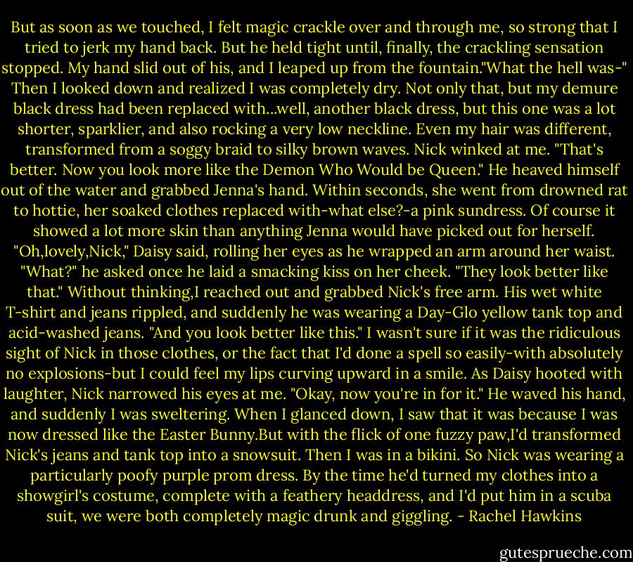 But as soon as we touched, I felt magic crackle over and through me, so strong that I tried to jerk my hand back. But he held tight until, finally, the crackling sensation stopped. My hand slid out of his, and I leaped up from the fountain."What the hell was-"<br />Then I looked down and realized I was completely dry. Not only that, but my demure black dress had been replaced with...well, another black dress, but this one was a lot shorter, sparklier, and also rocking a very low neckline. Even my hair was different, transformed from a soggy braid to silky brown waves.<br />Nick winked at me. "That's better. Now you look more like the Demon Who Would be Queen." He heaved himself out of the water and grabbed Jenna's hand. Within seconds, she went from drowned rat to hottie, her soaked clothes replaced with-what else?-a pink sundress. Of course it showed a lot more skin than anything Jenna would have picked out for herself.<br />"Oh,lovely,Nick," Daisy said, rolling her eyes as he wrapped an arm around her waist.<br />"What?" he asked once he laid a smacking kiss on her cheek. "They look better like that."<br />Without thinking,I reached out and grabbed Nick's free arm. His wet white T-shirt and jeans rippled, and suddenly he was wearing a Day-Glo yellow tank top and acid-washed jeans. "And you look better like this."<br />I wasn't sure if it was the ridiculous sight of Nick in those clothes, or the fact that I'd done a spell so easily-with absolutely no explosions-but I could feel my lips curving upward in a smile. As Daisy hooted with laughter, Nick narrowed his eyes at me. "Okay, now you're in for it." He waved his hand, and suddenly I was sweltering. When I glanced down, I saw that it was because I was now dressed like the Easter Bunny.But with the flick of one fuzzy paw,I'd transformed Nick's jeans and tank top into a snowsuit.<br />Then I was in a bikini.<br />So Nick was wearing a particularly poofy purple prom dress.<br />By the time he'd turned my clothes into a showgirl's costume, complete with a feathery headdress, and I'd put him in a scuba suit, we were both completely magic drunk and giggling. - Rachel Hawkins