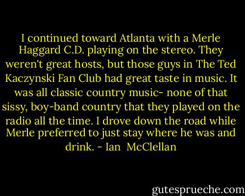 I continued toward Atlanta with a Merle Haggard C.D. playing on the stereo. They weren't great hosts, but those guys in The Ted Kaczynski Fan Club had great taste in music. It was all classic country music- none of that sissy, boy-band country that they played on the radio all the time. I drove down the road while Merle preferred to just stay where he was and drink. - Ian  McClellan