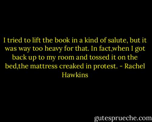 I tried to lift the book in a kind of salute, but it was way too heavy for that. In fact,when I got back up to my room and tossed it on the bed,the mattress creaked in protest. - Rachel Hawkins