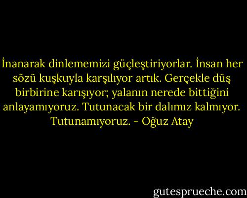 İnanarak dinlememizi güçleştiriyorlar. İnsan her sözü kuşkuyla karşılıyor artık. Gerçekle düş birbirine karışıyor; yalanın nerede bittiğini anlayamıyoruz. Tutunacak bir dalımız kalmıyor. Tutunamıyoruz. - Oğuz Atay