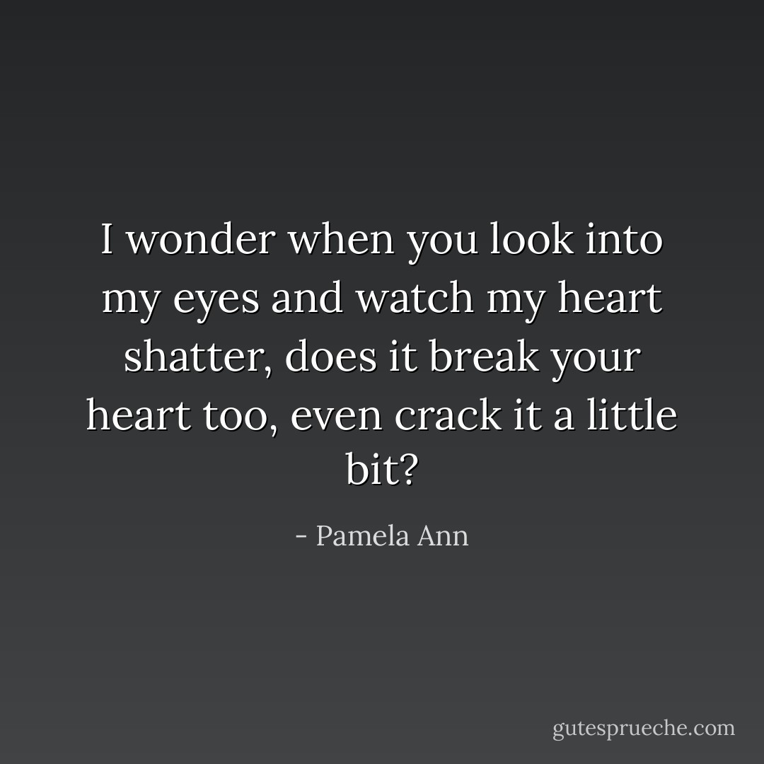I wonder when you look into my eyes and watch my heart shatter, does it break your heart too, even crack it a little bit? - Pamela Ann