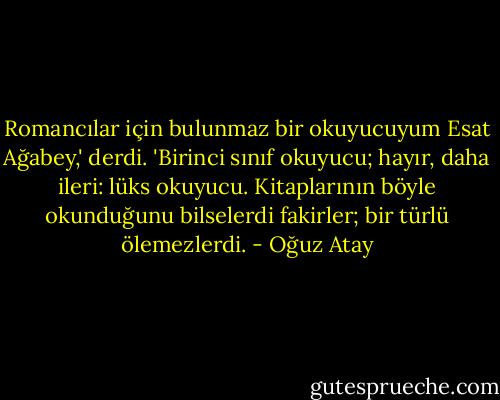 Romancılar için bulunmaz bir okuyucuyum Esat Ağabey,' derdi. 'Birinci sınıf okuyucu; hayır, daha ileri: lüks okuyucu. Kitaplarının böyle okunduğunu bilselerdi fakirler; bir türlü ölemezlerdi. - Oğuz Atay