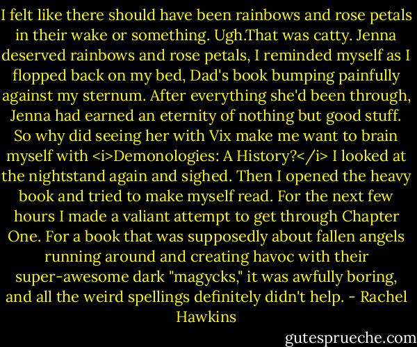 I felt like there should have been rainbows and rose petals in their wake or something.<br />Ugh.That was catty.<br />Jenna deserved rainbows and rose petals, I reminded myself as I flopped back on my bed, Dad's book bumping painfully against my sternum. After everything she'd been through, Jenna had earned an eternity of nothing but good stuff. So why did seeing her with Vix make me want to brain myself with <i>Demonologies: A History?</i> I looked at the nightstand again and sighed. Then I opened the heavy book and tried to make myself read.<br />For the next few hours I made a valiant attempt to get through Chapter One.<br />For a book that was supposedly about fallen angels running around and creating havoc with their super-awesome dark "magycks," it was awfully boring, and all the weird spellings definitely didn't help. - Rachel Hawkins
