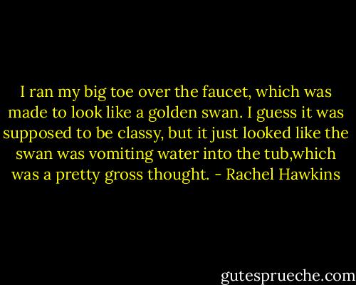 I ran my big toe over the faucet, which was made to look like a golden swan. I guess it was supposed to be classy, but it just looked like the swan was vomiting water into the tub,which was a pretty gross thought. - Rachel Hawkins