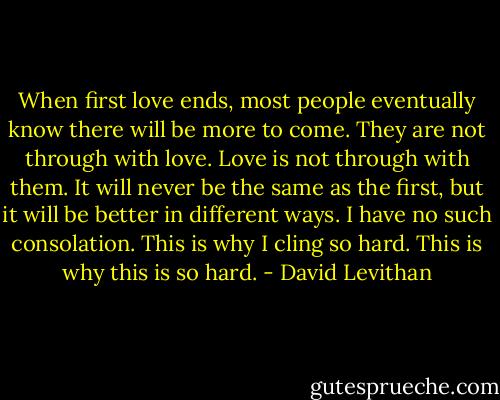When first love ends, most people eventually know there will be more to come. They are not through with love. Love is not through with them. It will<br />never be the same as the first, but it will be better in different ways. I have no such consolation. This is why I cling so hard. This is why this is so hard. - David Levithan
