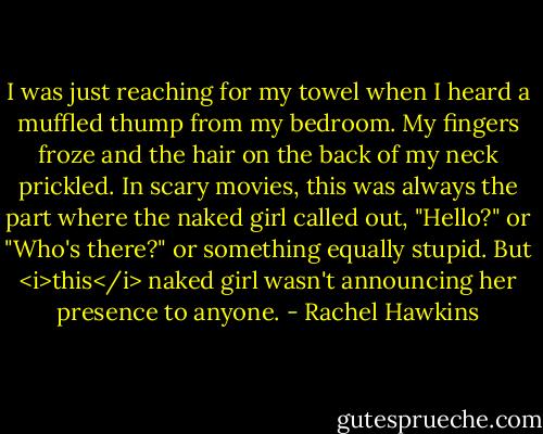 I was just reaching for my towel when I heard a muffled thump from my bedroom. My fingers froze and the hair on the back of my neck prickled. In scary movies, this was always the part where the naked girl called out, "Hello?" or "Who's there?" or something equally stupid. But <i>this</i> naked girl wasn't announcing her presence to anyone. - Rachel Hawkins