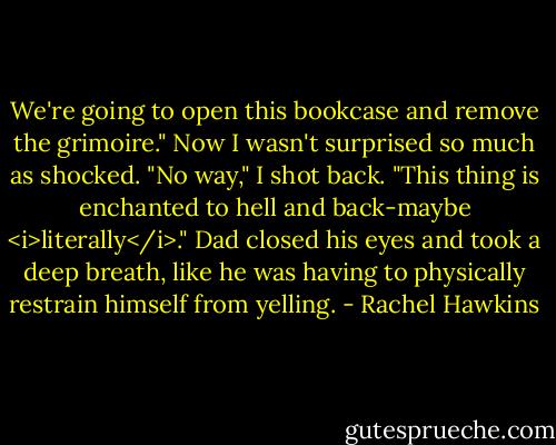 We're going to open this bookcase and remove the grimoire."<br />Now I wasn't surprised so much as shocked. "No way," I shot back. "This thing is enchanted to hell and back-maybe <i>literally</i>."<br />Dad closed his eyes and took a deep breath, like he was having to physically restrain himself from yelling. - Rachel Hawkins