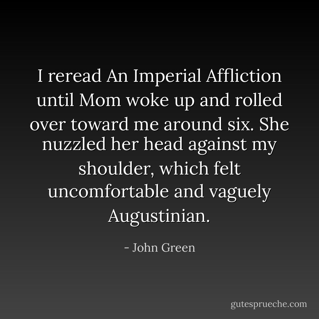 I reread An Imperial Affliction until Mom woke up and rolled over toward me around six. She nuzzled her head against my shoulder, which felt uncomfortable and vaguely Augustinian. - John Green