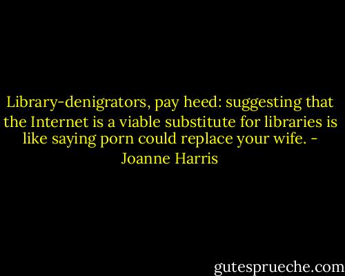 Library-denigrators, pay heed: suggesting that the Internet is a viable substitute for libraries is like saying porn could replace your wife. - Joanne Harris