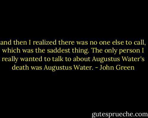 and then I realized there was no one else to call, which was the saddest thing. The only person I really wanted to talk to about Augustus Water's death was Augustus Water. - John Green